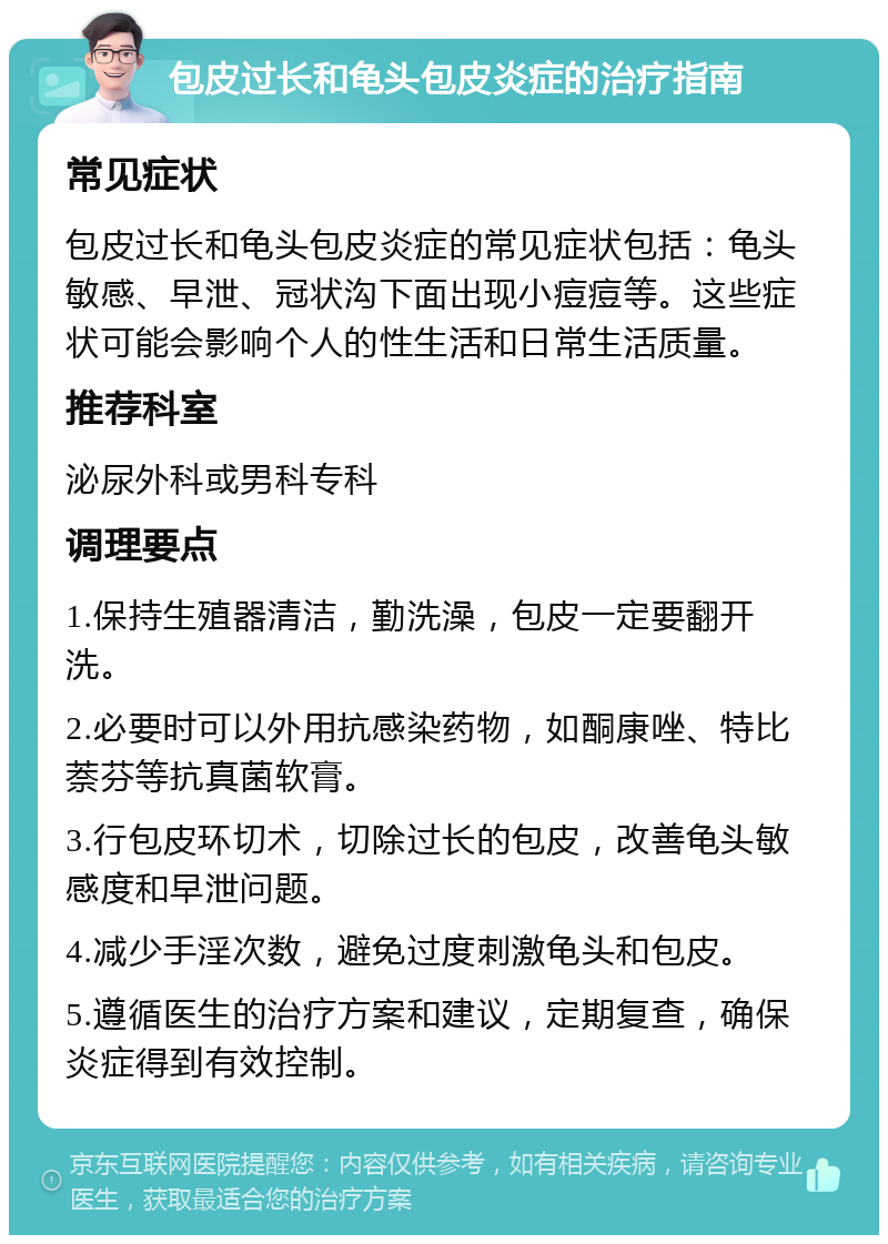 包皮过长和龟头包皮炎症的治疗指南 常见症状 包皮过长和龟头包皮炎症的常见症状包括：龟头敏感、早泄、冠状沟下面出现小痘痘等。这些症状可能会影响个人的性生活和日常生活质量。 推荐科室 泌尿外科或男科专科 调理要点 1.保持生殖器清洁，勤洗澡，包皮一定要翻开洗。 2.必要时可以外用抗感染药物，如酮康唑、特比萘芬等抗真菌软膏。 3.行包皮环切术，切除过长的包皮，改善龟头敏感度和早泄问题。 4.减少手淫次数，避免过度刺激龟头和包皮。 5.遵循医生的治疗方案和建议，定期复查，确保炎症得到有效控制。