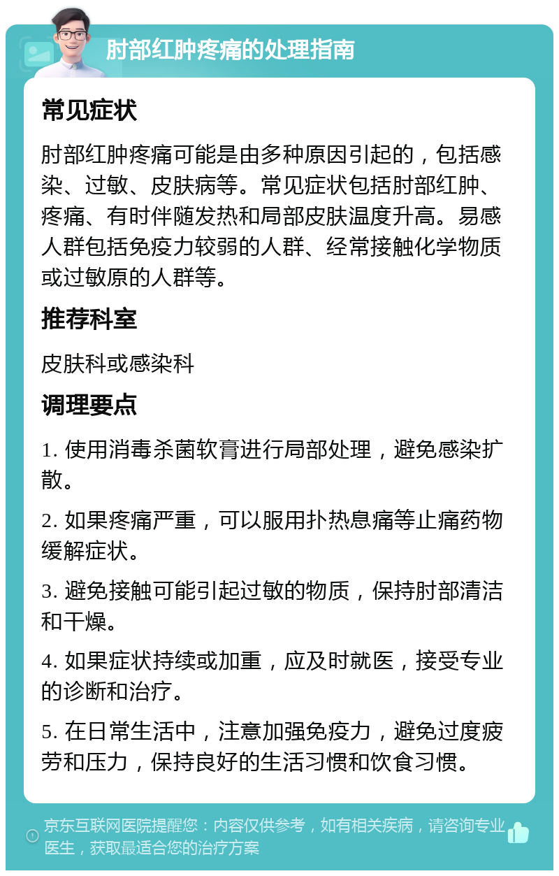 肘部红肿疼痛的处理指南 常见症状 肘部红肿疼痛可能是由多种原因引起的，包括感染、过敏、皮肤病等。常见症状包括肘部红肿、疼痛、有时伴随发热和局部皮肤温度升高。易感人群包括免疫力较弱的人群、经常接触化学物质或过敏原的人群等。 推荐科室 皮肤科或感染科 调理要点 1. 使用消毒杀菌软膏进行局部处理，避免感染扩散。 2. 如果疼痛严重，可以服用扑热息痛等止痛药物缓解症状。 3. 避免接触可能引起过敏的物质，保持肘部清洁和干燥。 4. 如果症状持续或加重，应及时就医，接受专业的诊断和治疗。 5. 在日常生活中，注意加强免疫力，避免过度疲劳和压力，保持良好的生活习惯和饮食习惯。