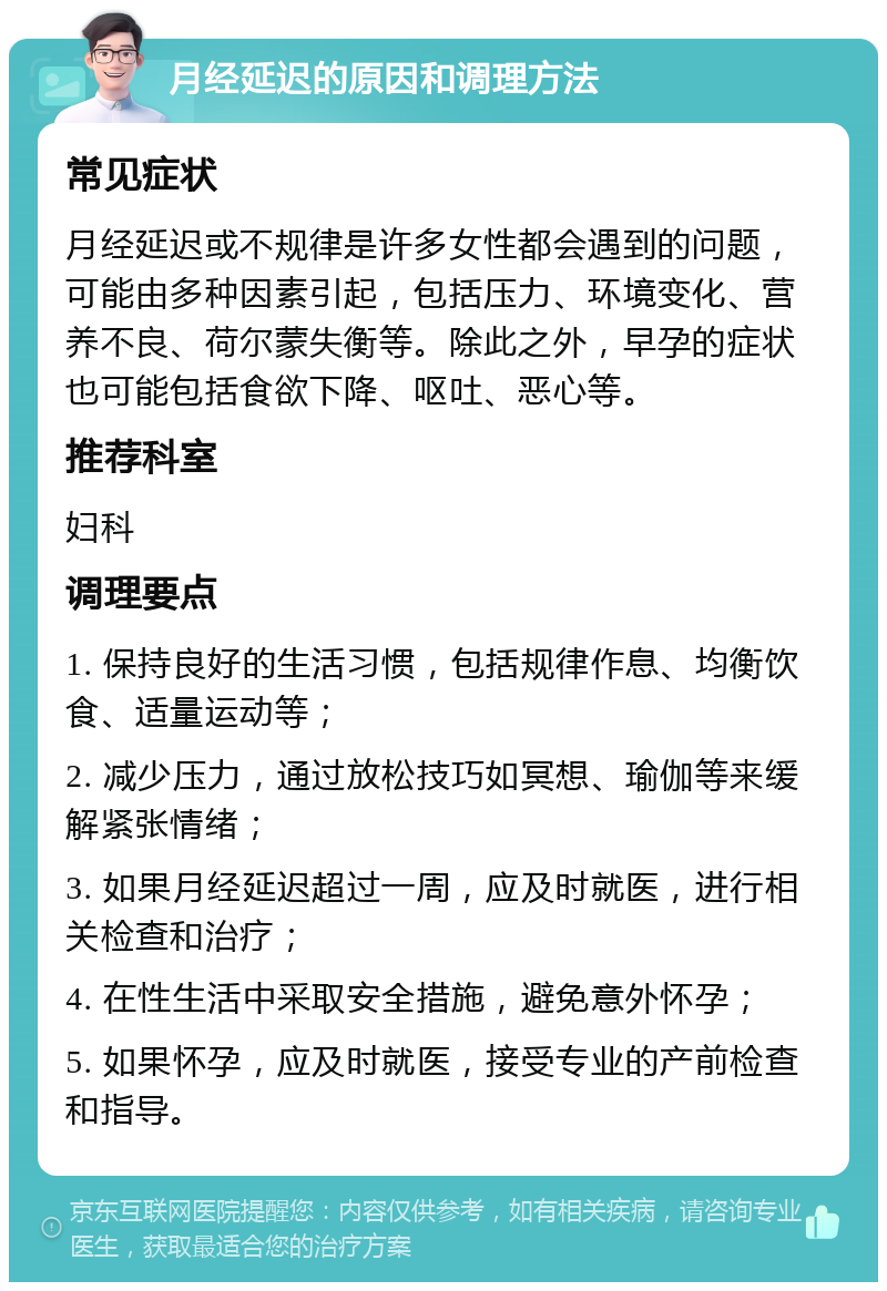 月经延迟的原因和调理方法 常见症状 月经延迟或不规律是许多女性都会遇到的问题，可能由多种因素引起，包括压力、环境变化、营养不良、荷尔蒙失衡等。除此之外，早孕的症状也可能包括食欲下降、呕吐、恶心等。 推荐科室 妇科 调理要点 1. 保持良好的生活习惯，包括规律作息、均衡饮食、适量运动等； 2. 减少压力，通过放松技巧如冥想、瑜伽等来缓解紧张情绪； 3. 如果月经延迟超过一周，应及时就医，进行相关检查和治疗； 4. 在性生活中采取安全措施，避免意外怀孕； 5. 如果怀孕，应及时就医，接受专业的产前检查和指导。