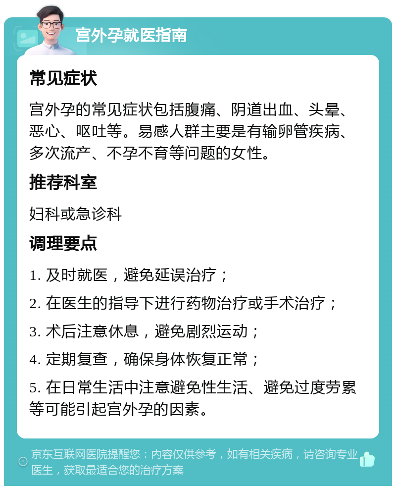 宫外孕就医指南 常见症状 宫外孕的常见症状包括腹痛、阴道出血、头晕、恶心、呕吐等。易感人群主要是有输卵管疾病、多次流产、不孕不育等问题的女性。 推荐科室 妇科或急诊科 调理要点 1. 及时就医，避免延误治疗； 2. 在医生的指导下进行药物治疗或手术治疗； 3. 术后注意休息，避免剧烈运动； 4. 定期复查，确保身体恢复正常； 5. 在日常生活中注意避免性生活、避免过度劳累等可能引起宫外孕的因素。