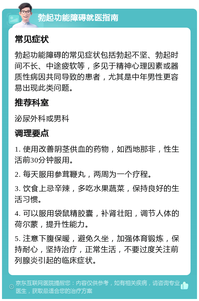 勃起功能障碍就医指南 常见症状 勃起功能障碍的常见症状包括勃起不坚、勃起时间不长、中途疲软等，多见于精神心理因素或器质性病因共同导致的患者，尤其是中年男性更容易出现此类问题。 推荐科室 泌尿外科或男科 调理要点 1. 使用改善阴茎供血的药物，如西地那非，性生活前30分钟服用。 2. 每天服用参茸鞭丸，两周为一个疗程。 3. 饮食上忌辛辣，多吃水果蔬菜，保持良好的生活习惯。 4. 可以服用袋鼠精胶囊，补肾壮阳，调节人体的荷尔蒙，提升性能力。 5. 注意下腹保暖，避免久坐，加强体育锻炼，保持耐心，坚持治疗，正常生活，不要过度关注前列腺炎引起的临床症状。