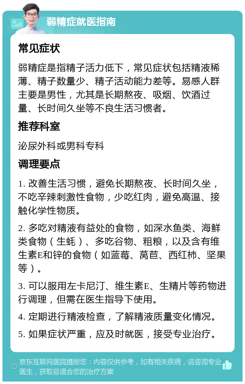 弱精症就医指南 常见症状 弱精症是指精子活力低下，常见症状包括精液稀薄、精子数量少、精子活动能力差等。易感人群主要是男性，尤其是长期熬夜、吸烟、饮酒过量、长时间久坐等不良生活习惯者。 推荐科室 泌尿外科或男科专科 调理要点 1. 改善生活习惯，避免长期熬夜、长时间久坐，不吃辛辣刺激性食物，少吃红肉，避免高温、接触化学性物质。 2. 多吃对精液有益处的食物，如深水鱼类、海鲜类食物（生蚝）、多吃谷物、粗粮，以及含有维生素E和锌的食物（如蓝莓、莴苣、西红柿、坚果等）。 3. 可以服用左卡尼汀、维生素E、生精片等药物进行调理，但需在医生指导下使用。 4. 定期进行精液检查，了解精液质量变化情况。 5. 如果症状严重，应及时就医，接受专业治疗。