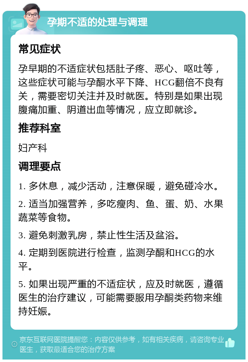 孕期不适的处理与调理 常见症状 孕早期的不适症状包括肚子疼、恶心、呕吐等，这些症状可能与孕酮水平下降、HCG翻倍不良有关，需要密切关注并及时就医。特别是如果出现腹痛加重、阴道出血等情况，应立即就诊。 推荐科室 妇产科 调理要点 1. 多休息，减少活动，注意保暖，避免碰冷水。 2. 适当加强营养，多吃瘦肉、鱼、蛋、奶、水果蔬菜等食物。 3. 避免刺激乳房，禁止性生活及盆浴。 4. 定期到医院进行检查，监测孕酮和HCG的水平。 5. 如果出现严重的不适症状，应及时就医，遵循医生的治疗建议，可能需要服用孕酮类药物来维持妊娠。