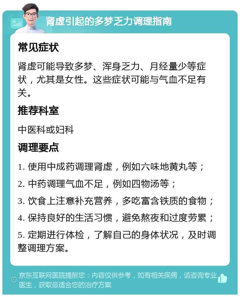 肾虚引起的多梦乏力调理指南 常见症状 肾虚可能导致多梦、浑身乏力、月经量少等症状，尤其是女性。这些症状可能与气血不足有关。 推荐科室 中医科或妇科 调理要点 1. 使用中成药调理肾虚，例如六味地黄丸等； 2. 中药调理气血不足，例如四物汤等； 3. 饮食上注意补充营养，多吃富含铁质的食物； 4. 保持良好的生活习惯，避免熬夜和过度劳累； 5. 定期进行体检，了解自己的身体状况，及时调整调理方案。