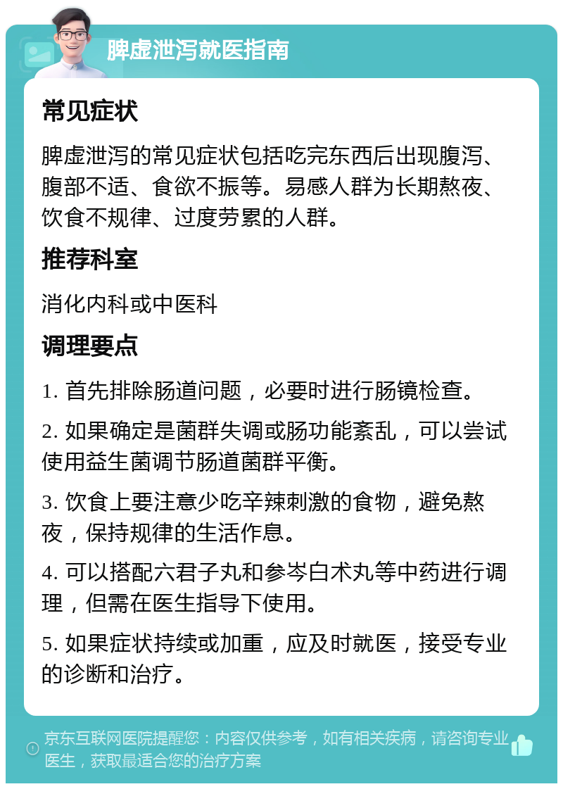 脾虚泄泻就医指南 常见症状 脾虚泄泻的常见症状包括吃完东西后出现腹泻、腹部不适、食欲不振等。易感人群为长期熬夜、饮食不规律、过度劳累的人群。 推荐科室 消化内科或中医科 调理要点 1. 首先排除肠道问题，必要时进行肠镜检查。 2. 如果确定是菌群失调或肠功能紊乱，可以尝试使用益生菌调节肠道菌群平衡。 3. 饮食上要注意少吃辛辣刺激的食物，避免熬夜，保持规律的生活作息。 4. 可以搭配六君子丸和参岑白术丸等中药进行调理，但需在医生指导下使用。 5. 如果症状持续或加重，应及时就医，接受专业的诊断和治疗。