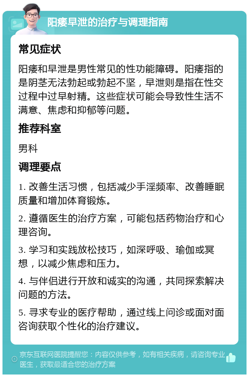 阳痿早泄的治疗与调理指南 常见症状 阳痿和早泄是男性常见的性功能障碍。阳痿指的是阴茎无法勃起或勃起不坚，早泄则是指在性交过程中过早射精。这些症状可能会导致性生活不满意、焦虑和抑郁等问题。 推荐科室 男科 调理要点 1. 改善生活习惯，包括减少手淫频率、改善睡眠质量和增加体育锻炼。 2. 遵循医生的治疗方案，可能包括药物治疗和心理咨询。 3. 学习和实践放松技巧，如深呼吸、瑜伽或冥想，以减少焦虑和压力。 4. 与伴侣进行开放和诚实的沟通，共同探索解决问题的方法。 5. 寻求专业的医疗帮助，通过线上问诊或面对面咨询获取个性化的治疗建议。