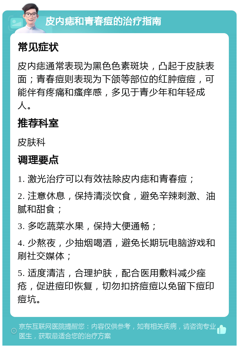 皮内痣和青春痘的治疗指南 常见症状 皮内痣通常表现为黑色色素斑块，凸起于皮肤表面；青春痘则表现为下颌等部位的红肿痘痘，可能伴有疼痛和瘙痒感，多见于青少年和年轻成人。 推荐科室 皮肤科 调理要点 1. 激光治疗可以有效祛除皮内痣和青春痘； 2. 注意休息，保持清淡饮食，避免辛辣刺激、油腻和甜食； 3. 多吃蔬菜水果，保持大便通畅； 4. 少熬夜，少抽烟喝酒，避免长期玩电脑游戏和刷社交媒体； 5. 适度清洁，合理护肤，配合医用敷料减少痤疮，促进痘印恢复，切勿扣挤痘痘以免留下痘印痘坑。