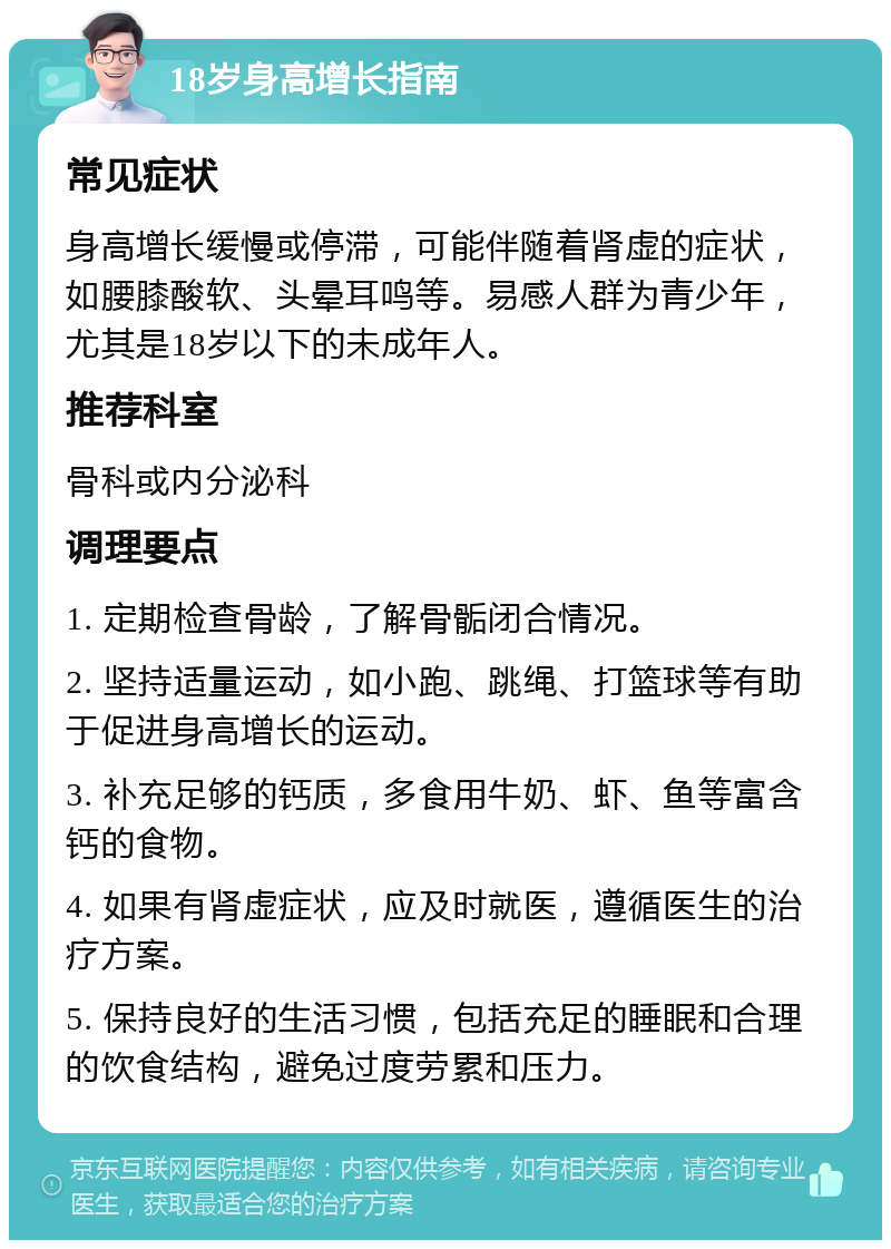 18岁身高增长指南 常见症状 身高增长缓慢或停滞，可能伴随着肾虚的症状，如腰膝酸软、头晕耳鸣等。易感人群为青少年，尤其是18岁以下的未成年人。 推荐科室 骨科或内分泌科 调理要点 1. 定期检查骨龄，了解骨骺闭合情况。 2. 坚持适量运动，如小跑、跳绳、打篮球等有助于促进身高增长的运动。 3. 补充足够的钙质，多食用牛奶、虾、鱼等富含钙的食物。 4. 如果有肾虚症状，应及时就医，遵循医生的治疗方案。 5. 保持良好的生活习惯，包括充足的睡眠和合理的饮食结构，避免过度劳累和压力。