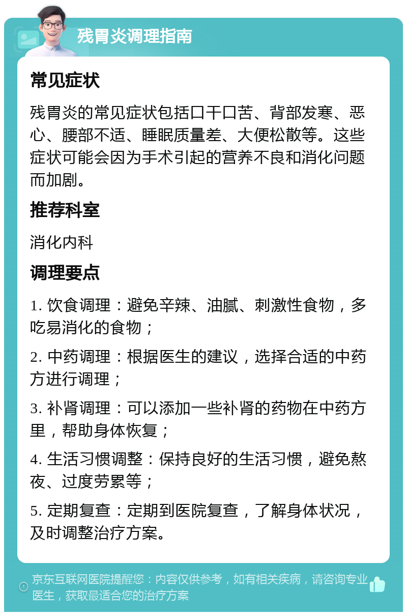 残胃炎调理指南 常见症状 残胃炎的常见症状包括口干口苦、背部发寒、恶心、腰部不适、睡眠质量差、大便松散等。这些症状可能会因为手术引起的营养不良和消化问题而加剧。 推荐科室 消化内科 调理要点 1. 饮食调理：避免辛辣、油腻、刺激性食物，多吃易消化的食物； 2. 中药调理：根据医生的建议，选择合适的中药方进行调理； 3. 补肾调理：可以添加一些补肾的药物在中药方里，帮助身体恢复； 4. 生活习惯调整：保持良好的生活习惯，避免熬夜、过度劳累等； 5. 定期复查：定期到医院复查，了解身体状况，及时调整治疗方案。