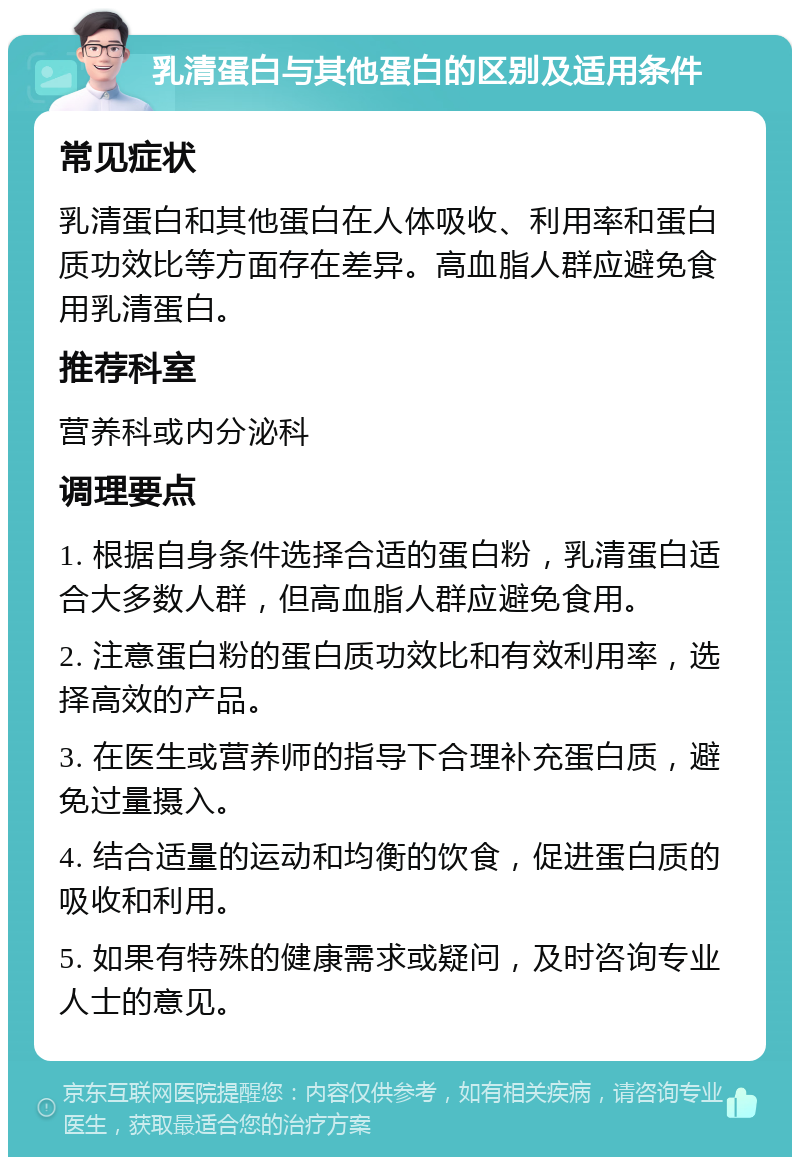 乳清蛋白与其他蛋白的区别及适用条件 常见症状 乳清蛋白和其他蛋白在人体吸收、利用率和蛋白质功效比等方面存在差异。高血脂人群应避免食用乳清蛋白。 推荐科室 营养科或内分泌科 调理要点 1. 根据自身条件选择合适的蛋白粉，乳清蛋白适合大多数人群，但高血脂人群应避免食用。 2. 注意蛋白粉的蛋白质功效比和有效利用率，选择高效的产品。 3. 在医生或营养师的指导下合理补充蛋白质，避免过量摄入。 4. 结合适量的运动和均衡的饮食，促进蛋白质的吸收和利用。 5. 如果有特殊的健康需求或疑问，及时咨询专业人士的意见。