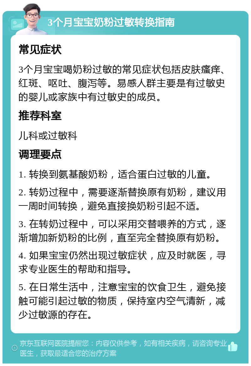 3个月宝宝奶粉过敏转换指南 常见症状 3个月宝宝喝奶粉过敏的常见症状包括皮肤瘙痒、红斑、呕吐、腹泻等。易感人群主要是有过敏史的婴儿或家族中有过敏史的成员。 推荐科室 儿科或过敏科 调理要点 1. 转换到氨基酸奶粉，适合蛋白过敏的儿童。 2. 转奶过程中，需要逐渐替换原有奶粉，建议用一周时间转换，避免直接换奶粉引起不适。 3. 在转奶过程中，可以采用交替喂养的方式，逐渐增加新奶粉的比例，直至完全替换原有奶粉。 4. 如果宝宝仍然出现过敏症状，应及时就医，寻求专业医生的帮助和指导。 5. 在日常生活中，注意宝宝的饮食卫生，避免接触可能引起过敏的物质，保持室内空气清新，减少过敏源的存在。