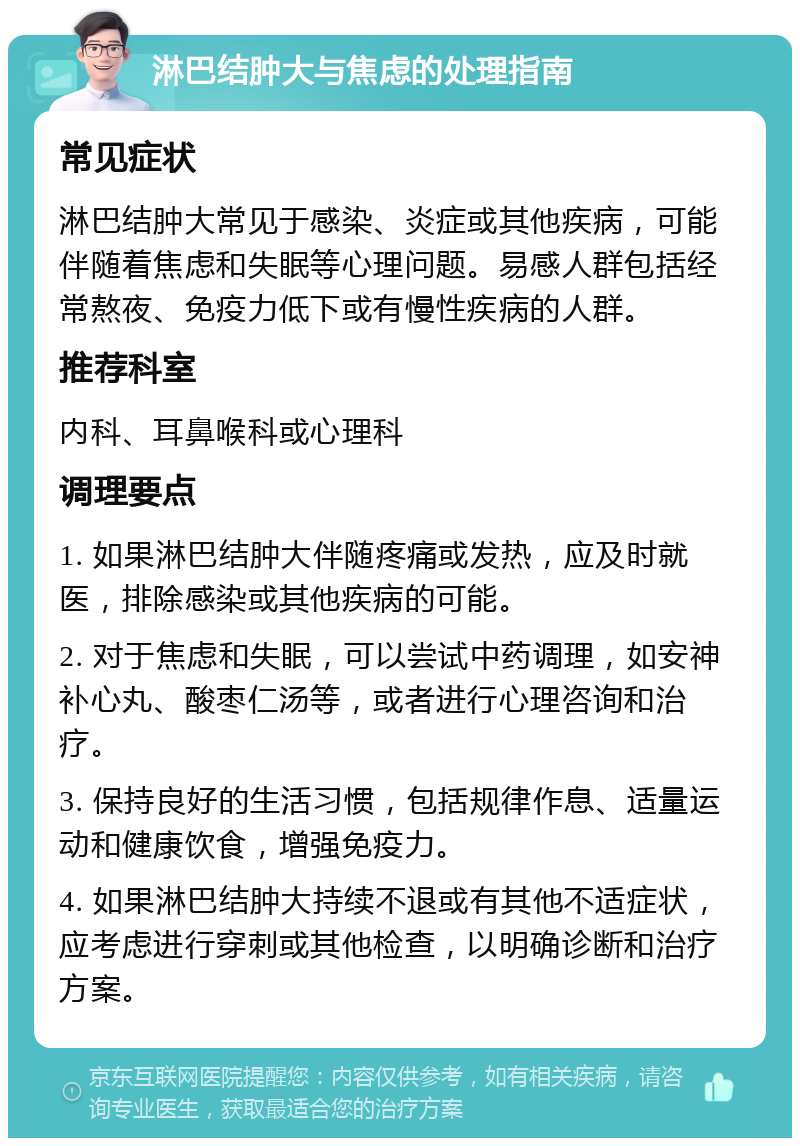 淋巴结肿大与焦虑的处理指南 常见症状 淋巴结肿大常见于感染、炎症或其他疾病，可能伴随着焦虑和失眠等心理问题。易感人群包括经常熬夜、免疫力低下或有慢性疾病的人群。 推荐科室 内科、耳鼻喉科或心理科 调理要点 1. 如果淋巴结肿大伴随疼痛或发热，应及时就医，排除感染或其他疾病的可能。 2. 对于焦虑和失眠，可以尝试中药调理，如安神补心丸、酸枣仁汤等，或者进行心理咨询和治疗。 3. 保持良好的生活习惯，包括规律作息、适量运动和健康饮食，增强免疫力。 4. 如果淋巴结肿大持续不退或有其他不适症状，应考虑进行穿刺或其他检查，以明确诊断和治疗方案。