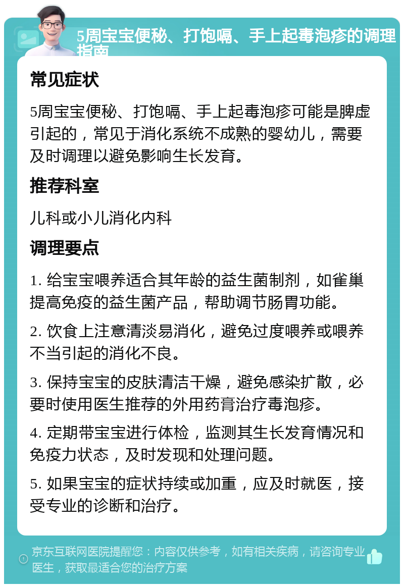 5周宝宝便秘、打饱嗝、手上起毒泡疹的调理指南 常见症状 5周宝宝便秘、打饱嗝、手上起毒泡疹可能是脾虚引起的，常见于消化系统不成熟的婴幼儿，需要及时调理以避免影响生长发育。 推荐科室 儿科或小儿消化内科 调理要点 1. 给宝宝喂养适合其年龄的益生菌制剂，如雀巢提高免疫的益生菌产品，帮助调节肠胃功能。 2. 饮食上注意清淡易消化，避免过度喂养或喂养不当引起的消化不良。 3. 保持宝宝的皮肤清洁干燥，避免感染扩散，必要时使用医生推荐的外用药膏治疗毒泡疹。 4. 定期带宝宝进行体检，监测其生长发育情况和免疫力状态，及时发现和处理问题。 5. 如果宝宝的症状持续或加重，应及时就医，接受专业的诊断和治疗。