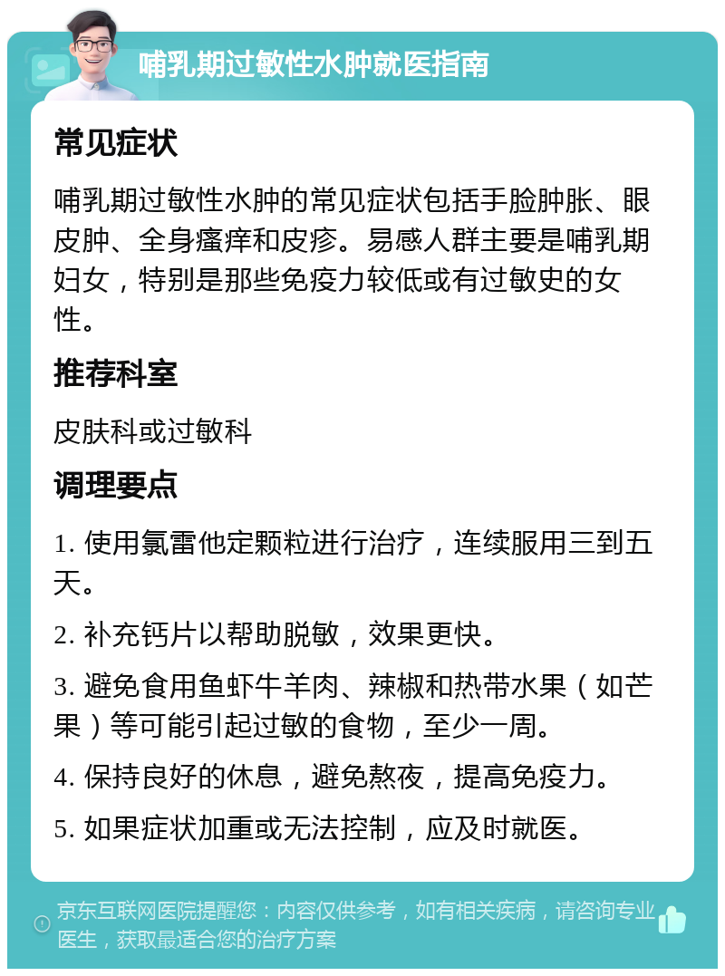 哺乳期过敏性水肿就医指南 常见症状 哺乳期过敏性水肿的常见症状包括手脸肿胀、眼皮肿、全身瘙痒和皮疹。易感人群主要是哺乳期妇女，特别是那些免疫力较低或有过敏史的女性。 推荐科室 皮肤科或过敏科 调理要点 1. 使用氯雷他定颗粒进行治疗，连续服用三到五天。 2. 补充钙片以帮助脱敏，效果更快。 3. 避免食用鱼虾牛羊肉、辣椒和热带水果（如芒果）等可能引起过敏的食物，至少一周。 4. 保持良好的休息，避免熬夜，提高免疫力。 5. 如果症状加重或无法控制，应及时就医。