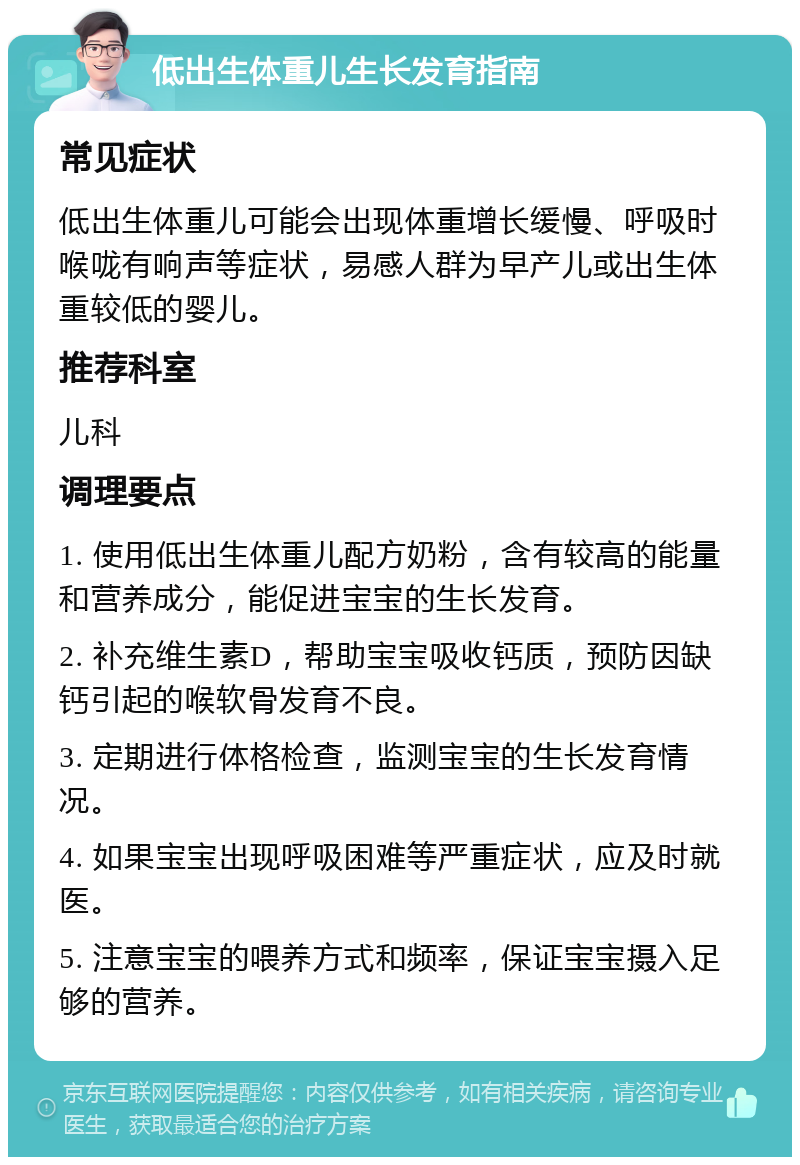 低出生体重儿生长发育指南 常见症状 低出生体重儿可能会出现体重增长缓慢、呼吸时喉咙有响声等症状，易感人群为早产儿或出生体重较低的婴儿。 推荐科室 儿科 调理要点 1. 使用低出生体重儿配方奶粉，含有较高的能量和营养成分，能促进宝宝的生长发育。 2. 补充维生素D，帮助宝宝吸收钙质，预防因缺钙引起的喉软骨发育不良。 3. 定期进行体格检查，监测宝宝的生长发育情况。 4. 如果宝宝出现呼吸困难等严重症状，应及时就医。 5. 注意宝宝的喂养方式和频率，保证宝宝摄入足够的营养。