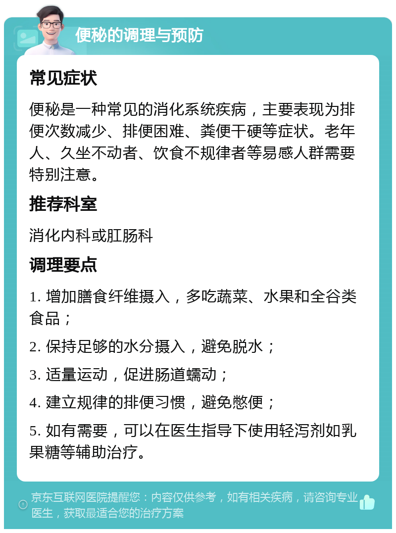 便秘的调理与预防 常见症状 便秘是一种常见的消化系统疾病，主要表现为排便次数减少、排便困难、粪便干硬等症状。老年人、久坐不动者、饮食不规律者等易感人群需要特别注意。 推荐科室 消化内科或肛肠科 调理要点 1. 增加膳食纤维摄入，多吃蔬菜、水果和全谷类食品； 2. 保持足够的水分摄入，避免脱水； 3. 适量运动，促进肠道蠕动； 4. 建立规律的排便习惯，避免憋便； 5. 如有需要，可以在医生指导下使用轻泻剂如乳果糖等辅助治疗。