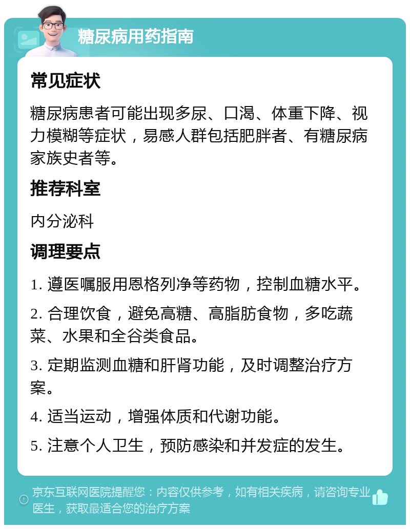 糖尿病用药指南 常见症状 糖尿病患者可能出现多尿、口渴、体重下降、视力模糊等症状，易感人群包括肥胖者、有糖尿病家族史者等。 推荐科室 内分泌科 调理要点 1. 遵医嘱服用恩格列净等药物，控制血糖水平。 2. 合理饮食，避免高糖、高脂肪食物，多吃蔬菜、水果和全谷类食品。 3. 定期监测血糖和肝肾功能，及时调整治疗方案。 4. 适当运动，增强体质和代谢功能。 5. 注意个人卫生，预防感染和并发症的发生。