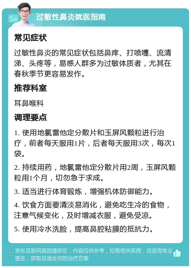 过敏性鼻炎就医指南 常见症状 过敏性鼻炎的常见症状包括鼻痒、打喷嚏、流清涕、头疼等，易感人群多为过敏体质者，尤其在春秋季节更容易发作。 推荐科室 耳鼻喉科 调理要点 1. 使用地氯雷他定分散片和玉屏风颗粒进行治疗，前者每天服用1片，后者每天服用3次，每次1袋。 2. 持续用药，地氯雷他定分散片用2周，玉屏风颗粒用1个月，切勿急于求成。 3. 适当进行体育锻炼，增强机体防御能力。 4. 饮食方面要清淡易消化，避免吃生冷的食物，注意气候变化，及时增减衣服，避免受凉。 5. 使用冷水洗脸，提高鼻腔粘膜的抵抗力。