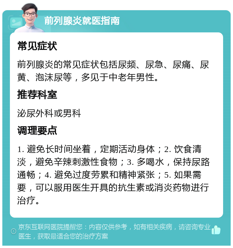 前列腺炎就医指南 常见症状 前列腺炎的常见症状包括尿频、尿急、尿痛、尿黄、泡沫尿等，多见于中老年男性。 推荐科室 泌尿外科或男科 调理要点 1. 避免长时间坐着，定期活动身体；2. 饮食清淡，避免辛辣刺激性食物；3. 多喝水，保持尿路通畅；4. 避免过度劳累和精神紧张；5. 如果需要，可以服用医生开具的抗生素或消炎药物进行治疗。