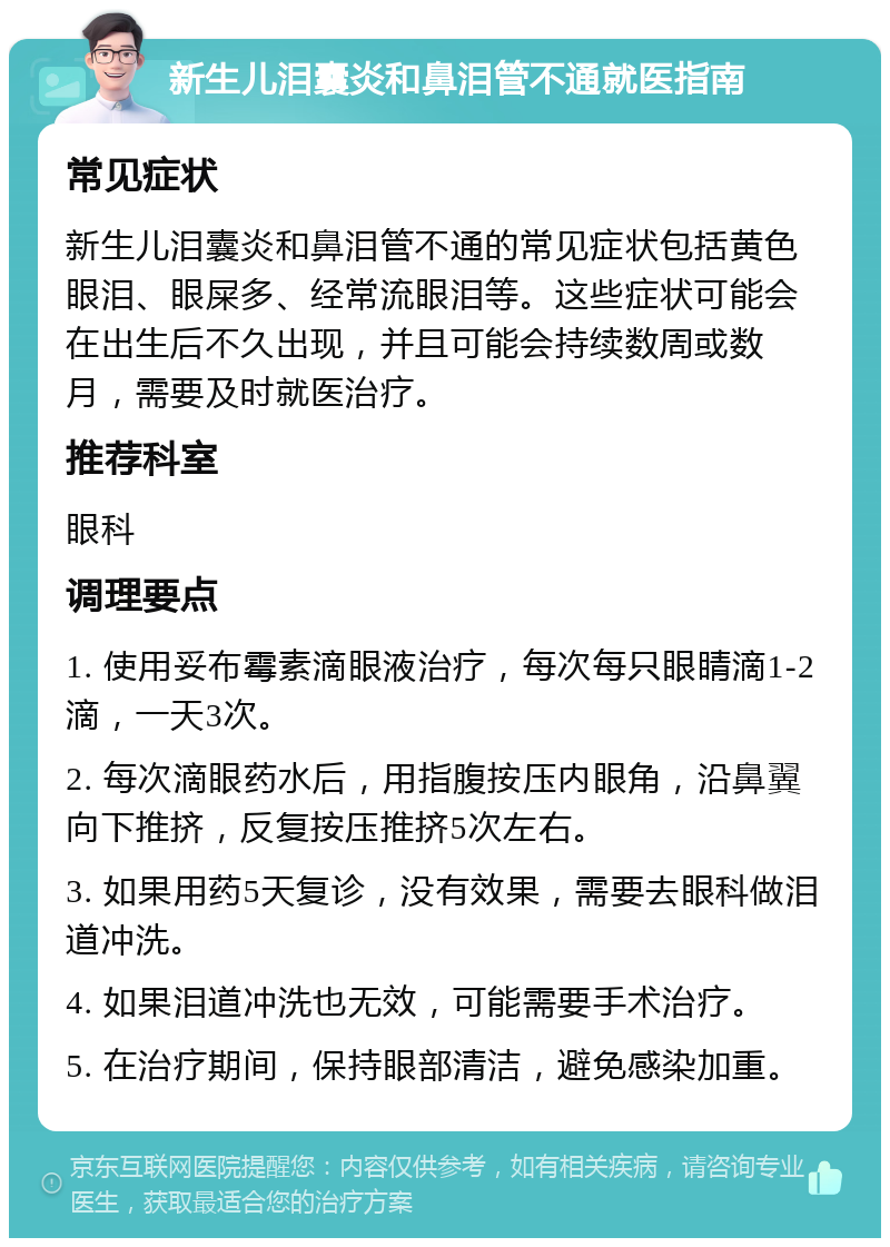 新生儿泪囊炎和鼻泪管不通就医指南 常见症状 新生儿泪囊炎和鼻泪管不通的常见症状包括黄色眼泪、眼屎多、经常流眼泪等。这些症状可能会在出生后不久出现，并且可能会持续数周或数月，需要及时就医治疗。 推荐科室 眼科 调理要点 1. 使用妥布霉素滴眼液治疗，每次每只眼睛滴1-2滴，一天3次。 2. 每次滴眼药水后，用指腹按压内眼角，沿鼻翼向下推挤，反复按压推挤5次左右。 3. 如果用药5天复诊，没有效果，需要去眼科做泪道冲洗。 4. 如果泪道冲洗也无效，可能需要手术治疗。 5. 在治疗期间，保持眼部清洁，避免感染加重。