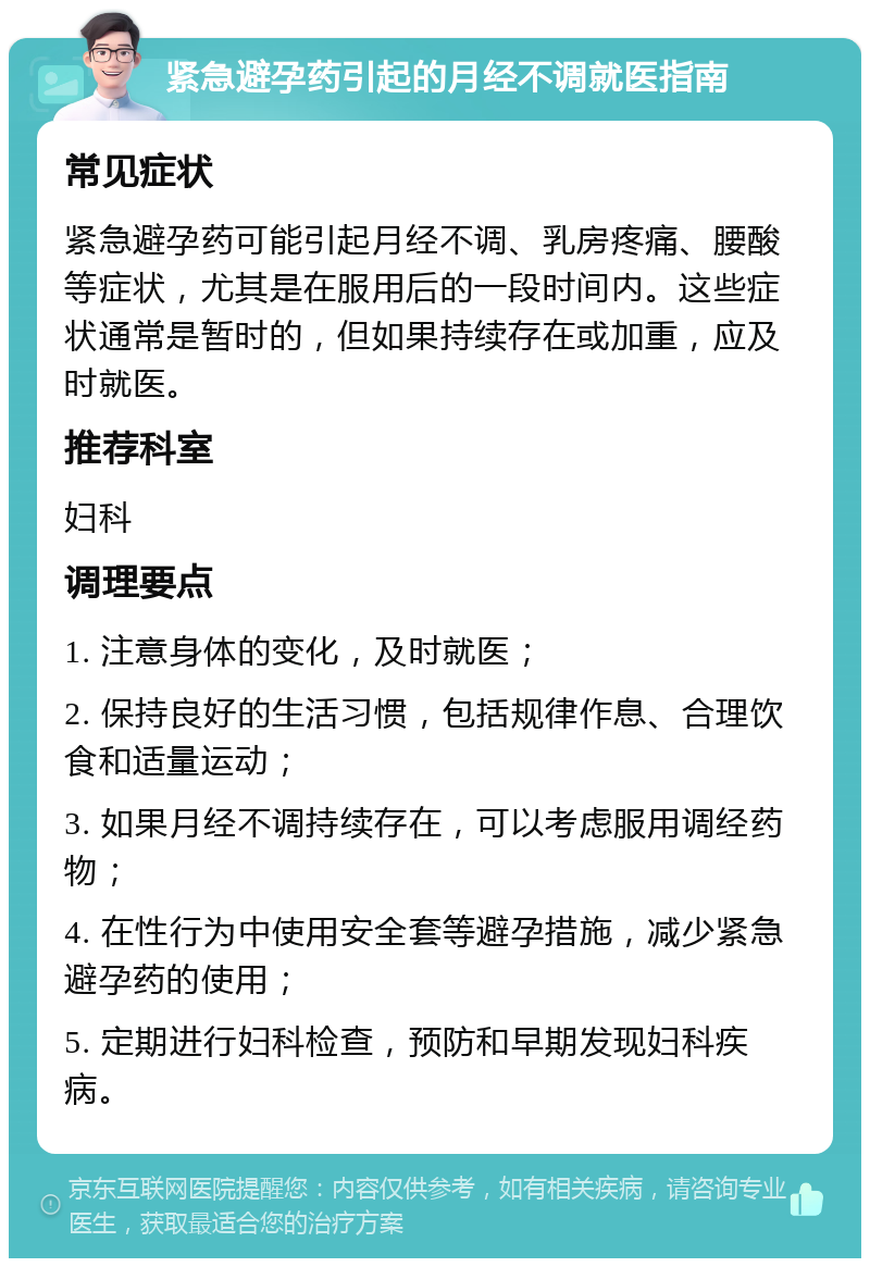 紧急避孕药引起的月经不调就医指南 常见症状 紧急避孕药可能引起月经不调、乳房疼痛、腰酸等症状，尤其是在服用后的一段时间内。这些症状通常是暂时的，但如果持续存在或加重，应及时就医。 推荐科室 妇科 调理要点 1. 注意身体的变化，及时就医； 2. 保持良好的生活习惯，包括规律作息、合理饮食和适量运动； 3. 如果月经不调持续存在，可以考虑服用调经药物； 4. 在性行为中使用安全套等避孕措施，减少紧急避孕药的使用； 5. 定期进行妇科检查，预防和早期发现妇科疾病。