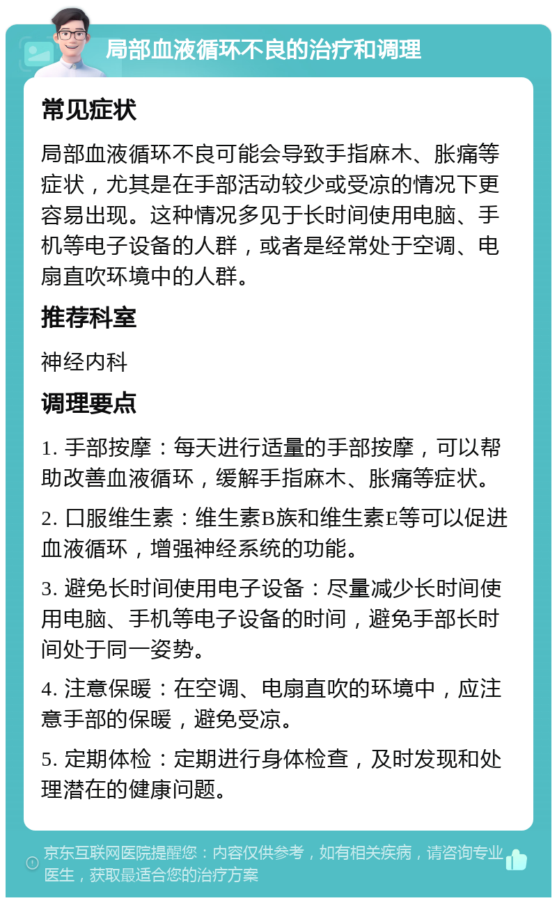 局部血液循环不良的治疗和调理 常见症状 局部血液循环不良可能会导致手指麻木、胀痛等症状，尤其是在手部活动较少或受凉的情况下更容易出现。这种情况多见于长时间使用电脑、手机等电子设备的人群，或者是经常处于空调、电扇直吹环境中的人群。 推荐科室 神经内科 调理要点 1. 手部按摩：每天进行适量的手部按摩，可以帮助改善血液循环，缓解手指麻木、胀痛等症状。 2. 口服维生素：维生素B族和维生素E等可以促进血液循环，增强神经系统的功能。 3. 避免长时间使用电子设备：尽量减少长时间使用电脑、手机等电子设备的时间，避免手部长时间处于同一姿势。 4. 注意保暖：在空调、电扇直吹的环境中，应注意手部的保暖，避免受凉。 5. 定期体检：定期进行身体检查，及时发现和处理潜在的健康问题。