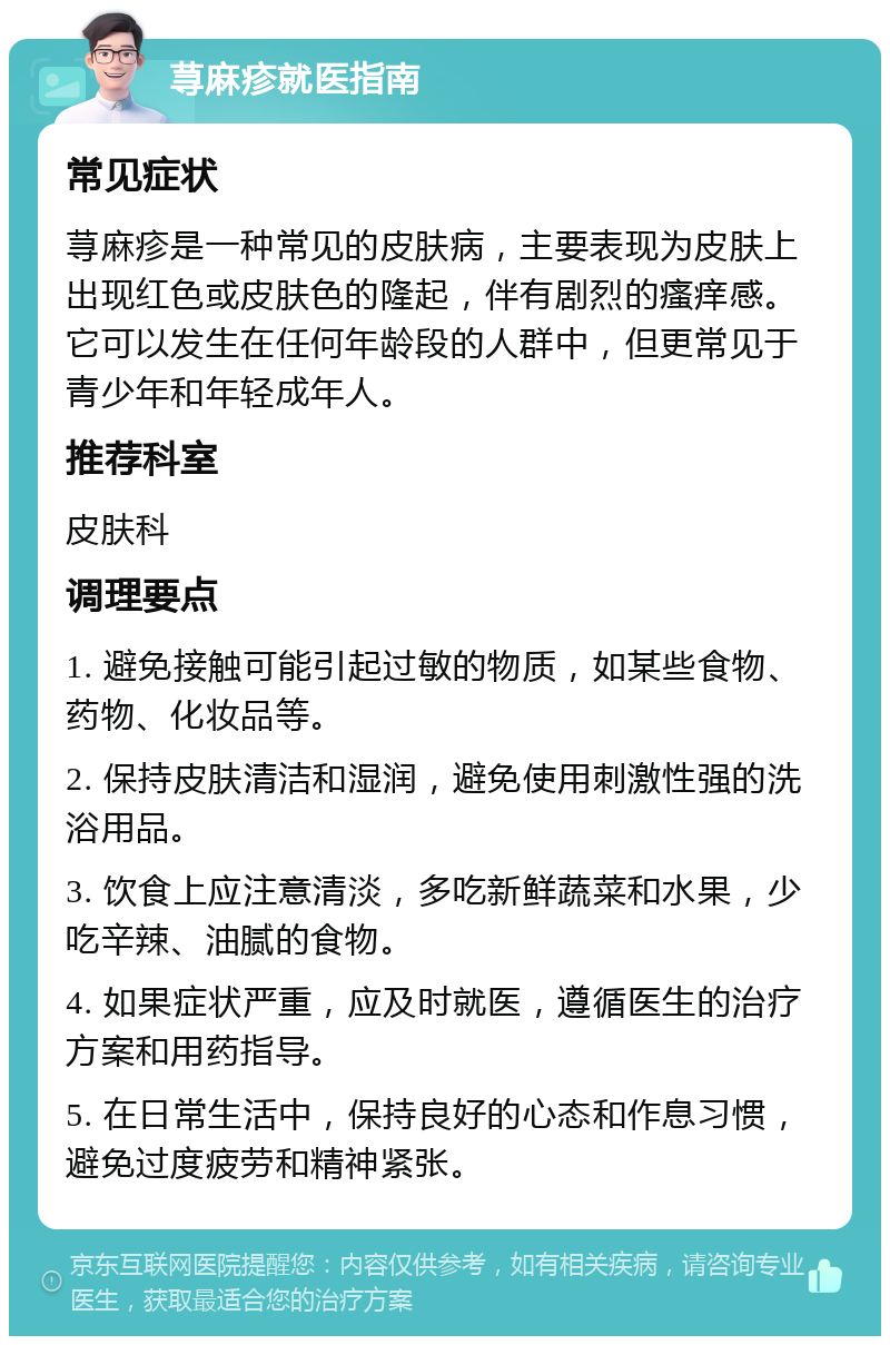 荨麻疹就医指南 常见症状 荨麻疹是一种常见的皮肤病，主要表现为皮肤上出现红色或皮肤色的隆起，伴有剧烈的瘙痒感。它可以发生在任何年龄段的人群中，但更常见于青少年和年轻成年人。 推荐科室 皮肤科 调理要点 1. 避免接触可能引起过敏的物质，如某些食物、药物、化妆品等。 2. 保持皮肤清洁和湿润，避免使用刺激性强的洗浴用品。 3. 饮食上应注意清淡，多吃新鲜蔬菜和水果，少吃辛辣、油腻的食物。 4. 如果症状严重，应及时就医，遵循医生的治疗方案和用药指导。 5. 在日常生活中，保持良好的心态和作息习惯，避免过度疲劳和精神紧张。