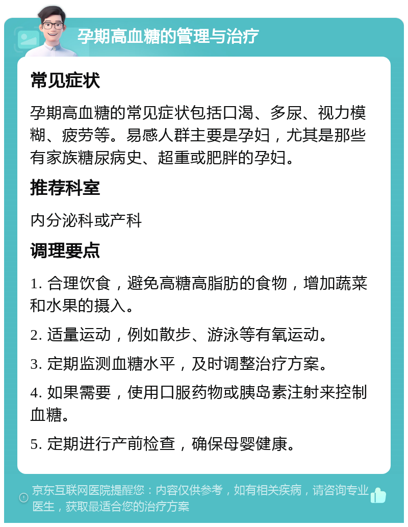 孕期高血糖的管理与治疗 常见症状 孕期高血糖的常见症状包括口渴、多尿、视力模糊、疲劳等。易感人群主要是孕妇，尤其是那些有家族糖尿病史、超重或肥胖的孕妇。 推荐科室 内分泌科或产科 调理要点 1. 合理饮食，避免高糖高脂肪的食物，增加蔬菜和水果的摄入。 2. 适量运动，例如散步、游泳等有氧运动。 3. 定期监测血糖水平，及时调整治疗方案。 4. 如果需要，使用口服药物或胰岛素注射来控制血糖。 5. 定期进行产前检查，确保母婴健康。