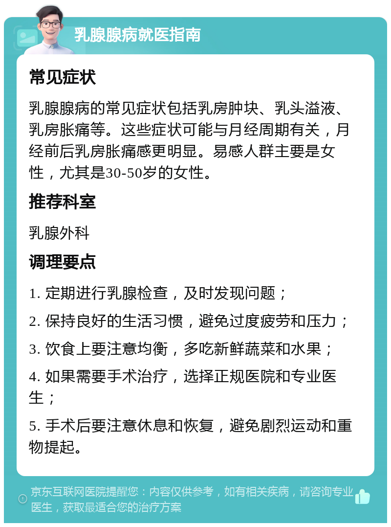 乳腺腺病就医指南 常见症状 乳腺腺病的常见症状包括乳房肿块、乳头溢液、乳房胀痛等。这些症状可能与月经周期有关，月经前后乳房胀痛感更明显。易感人群主要是女性，尤其是30-50岁的女性。 推荐科室 乳腺外科 调理要点 1. 定期进行乳腺检查，及时发现问题； 2. 保持良好的生活习惯，避免过度疲劳和压力； 3. 饮食上要注意均衡，多吃新鲜蔬菜和水果； 4. 如果需要手术治疗，选择正规医院和专业医生； 5. 手术后要注意休息和恢复，避免剧烈运动和重物提起。