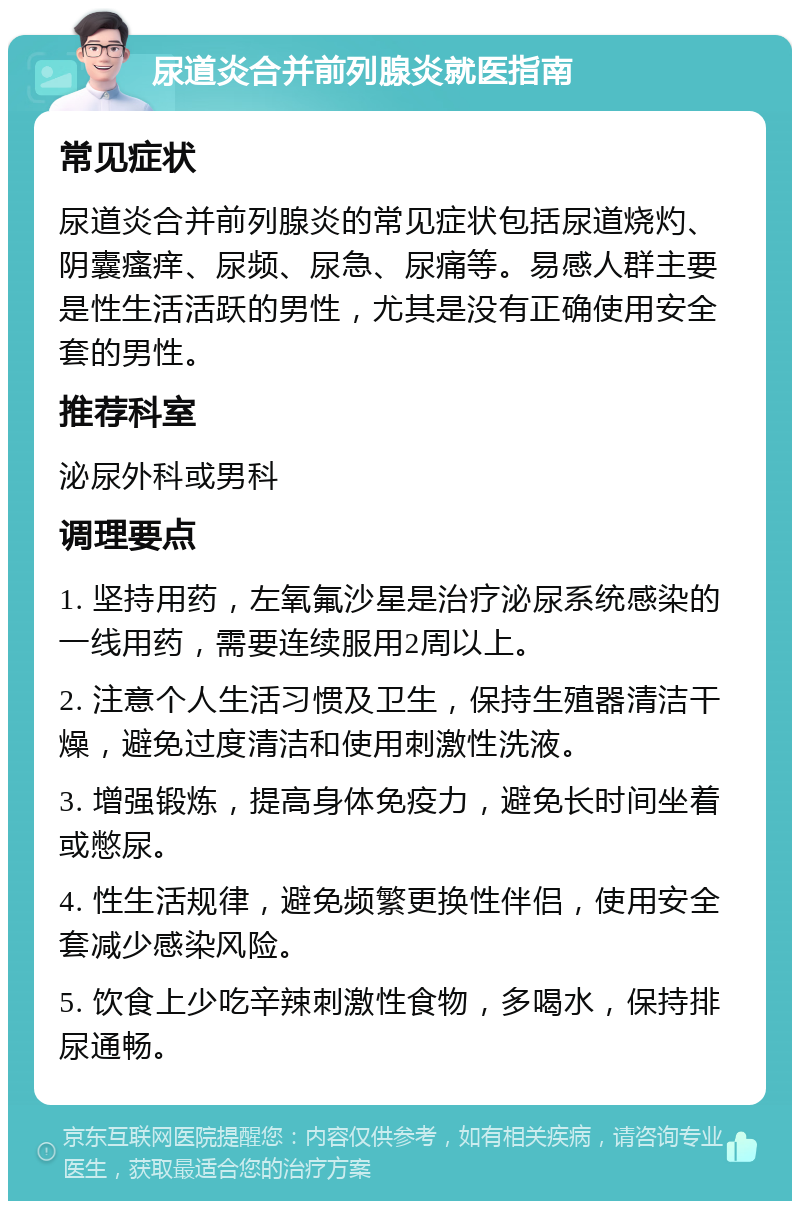 尿道炎合并前列腺炎就医指南 常见症状 尿道炎合并前列腺炎的常见症状包括尿道烧灼、阴囊瘙痒、尿频、尿急、尿痛等。易感人群主要是性生活活跃的男性，尤其是没有正确使用安全套的男性。 推荐科室 泌尿外科或男科 调理要点 1. 坚持用药，左氧氟沙星是治疗泌尿系统感染的一线用药，需要连续服用2周以上。 2. 注意个人生活习惯及卫生，保持生殖器清洁干燥，避免过度清洁和使用刺激性洗液。 3. 增强锻炼，提高身体免疫力，避免长时间坐着或憋尿。 4. 性生活规律，避免频繁更换性伴侣，使用安全套减少感染风险。 5. 饮食上少吃辛辣刺激性食物，多喝水，保持排尿通畅。