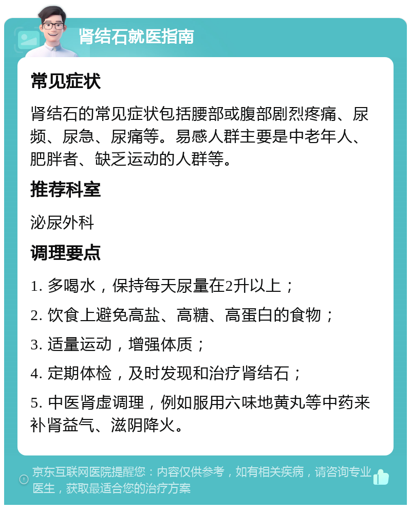 肾结石就医指南 常见症状 肾结石的常见症状包括腰部或腹部剧烈疼痛、尿频、尿急、尿痛等。易感人群主要是中老年人、肥胖者、缺乏运动的人群等。 推荐科室 泌尿外科 调理要点 1. 多喝水，保持每天尿量在2升以上； 2. 饮食上避免高盐、高糖、高蛋白的食物； 3. 适量运动，增强体质； 4. 定期体检，及时发现和治疗肾结石； 5. 中医肾虚调理，例如服用六味地黄丸等中药来补肾益气、滋阴降火。