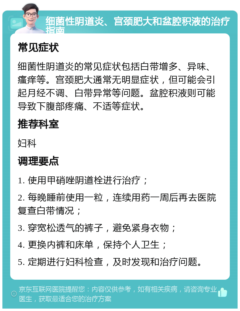 细菌性阴道炎、宫颈肥大和盆腔积液的治疗指南 常见症状 细菌性阴道炎的常见症状包括白带增多、异味、瘙痒等。宫颈肥大通常无明显症状，但可能会引起月经不调、白带异常等问题。盆腔积液则可能导致下腹部疼痛、不适等症状。 推荐科室 妇科 调理要点 1. 使用甲硝唑阴道栓进行治疗； 2. 每晚睡前使用一粒，连续用药一周后再去医院复查白带情况； 3. 穿宽松透气的裤子，避免紧身衣物； 4. 更换内裤和床单，保持个人卫生； 5. 定期进行妇科检查，及时发现和治疗问题。