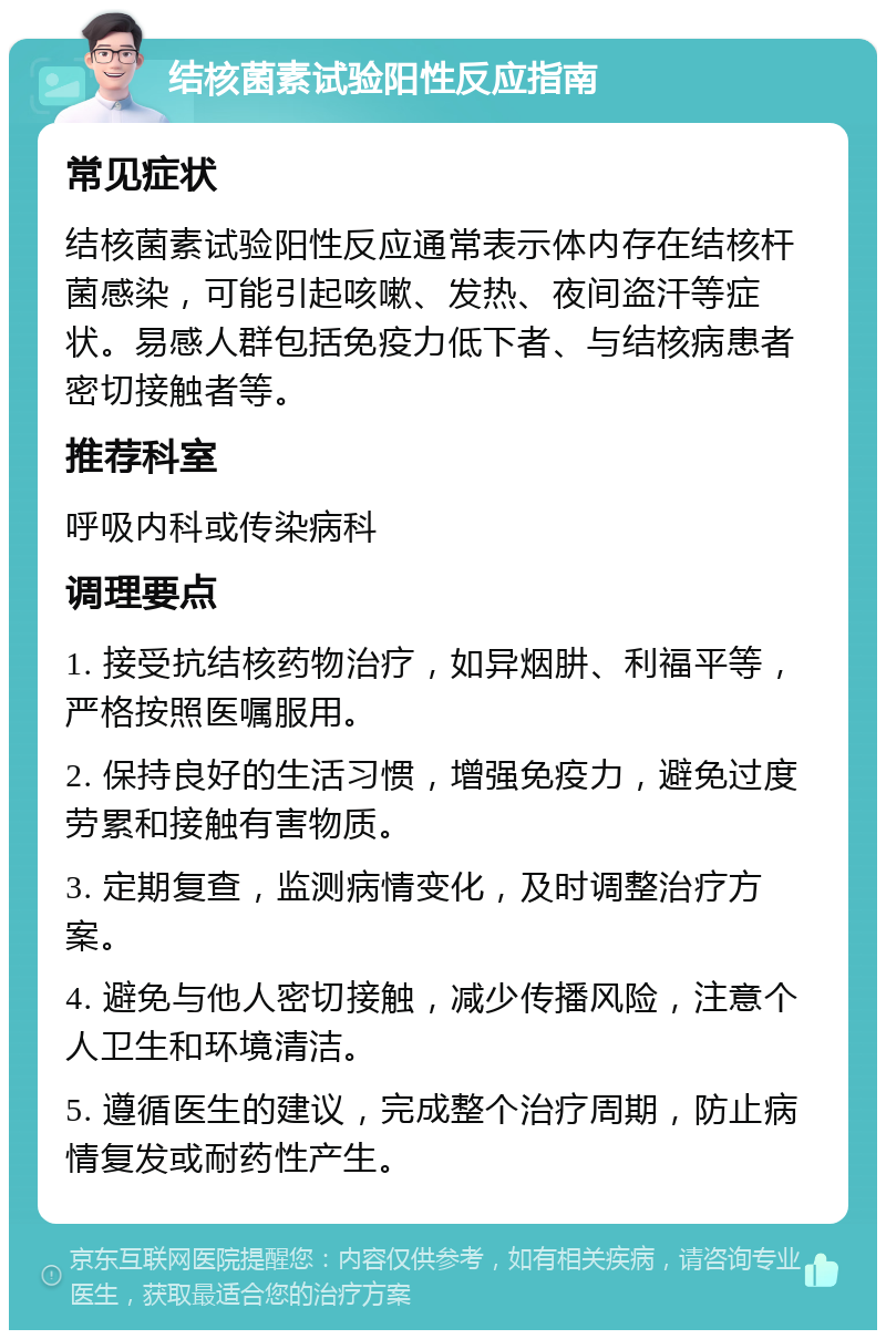 结核菌素试验阳性反应指南 常见症状 结核菌素试验阳性反应通常表示体内存在结核杆菌感染，可能引起咳嗽、发热、夜间盗汗等症状。易感人群包括免疫力低下者、与结核病患者密切接触者等。 推荐科室 呼吸内科或传染病科 调理要点 1. 接受抗结核药物治疗，如异烟肼、利福平等，严格按照医嘱服用。 2. 保持良好的生活习惯，增强免疫力，避免过度劳累和接触有害物质。 3. 定期复查，监测病情变化，及时调整治疗方案。 4. 避免与他人密切接触，减少传播风险，注意个人卫生和环境清洁。 5. 遵循医生的建议，完成整个治疗周期，防止病情复发或耐药性产生。