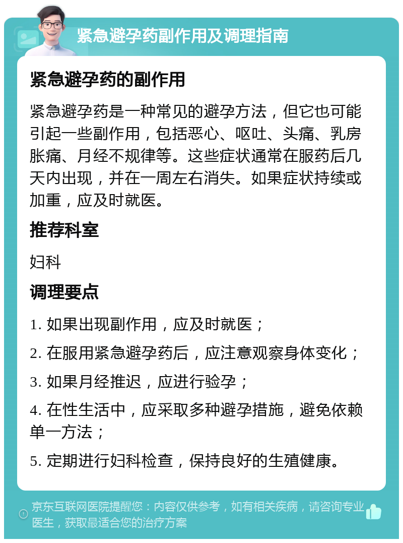 紧急避孕药副作用及调理指南 紧急避孕药的副作用 紧急避孕药是一种常见的避孕方法，但它也可能引起一些副作用，包括恶心、呕吐、头痛、乳房胀痛、月经不规律等。这些症状通常在服药后几天内出现，并在一周左右消失。如果症状持续或加重，应及时就医。 推荐科室 妇科 调理要点 1. 如果出现副作用，应及时就医； 2. 在服用紧急避孕药后，应注意观察身体变化； 3. 如果月经推迟，应进行验孕； 4. 在性生活中，应采取多种避孕措施，避免依赖单一方法； 5. 定期进行妇科检查，保持良好的生殖健康。