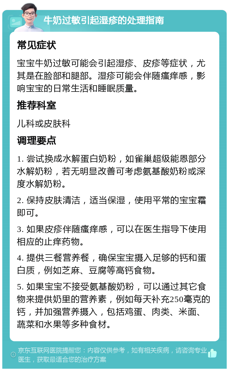 牛奶过敏引起湿疹的处理指南 常见症状 宝宝牛奶过敏可能会引起湿疹、皮疹等症状，尤其是在脸部和腿部。湿疹可能会伴随瘙痒感，影响宝宝的日常生活和睡眠质量。 推荐科室 儿科或皮肤科 调理要点 1. 尝试换成水解蛋白奶粉，如雀巢超级能恩部分水解奶粉，若无明显改善可考虑氨基酸奶粉或深度水解奶粉。 2. 保持皮肤清洁，适当保湿，使用平常的宝宝霜即可。 3. 如果皮疹伴随瘙痒感，可以在医生指导下使用相应的止痒药物。 4. 提供三餐营养餐，确保宝宝摄入足够的钙和蛋白质，例如芝麻、豆腐等高钙食物。 5. 如果宝宝不接受氨基酸奶粉，可以通过其它食物来提供奶里的营养素，例如每天补充250毫克的钙，并加强营养摄入，包括鸡蛋、肉类、米面、蔬菜和水果等多种食材。