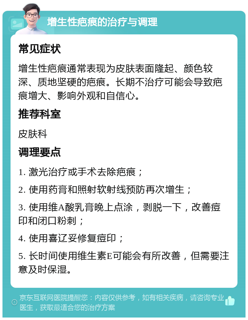 增生性疤痕的治疗与调理 常见症状 增生性疤痕通常表现为皮肤表面隆起、颜色较深、质地坚硬的疤痕。长期不治疗可能会导致疤痕增大、影响外观和自信心。 推荐科室 皮肤科 调理要点 1. 激光治疗或手术去除疤痕； 2. 使用药膏和照射软射线预防再次增生； 3. 使用维A酸乳膏晚上点涂，剥脱一下，改善痘印和闭口粉刺； 4. 使用喜辽妥修复痘印； 5. 长时间使用维生素E可能会有所改善，但需要注意及时保湿。