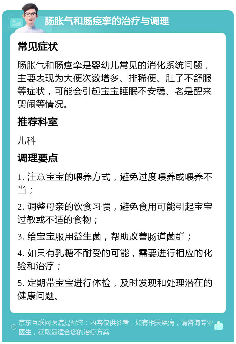 肠胀气和肠痉挛的治疗与调理 常见症状 肠胀气和肠痉挛是婴幼儿常见的消化系统问题，主要表现为大便次数增多、排稀便、肚子不舒服等症状，可能会引起宝宝睡眠不安稳、老是醒来哭闹等情况。 推荐科室 儿科 调理要点 1. 注意宝宝的喂养方式，避免过度喂养或喂养不当； 2. 调整母亲的饮食习惯，避免食用可能引起宝宝过敏或不适的食物； 3. 给宝宝服用益生菌，帮助改善肠道菌群； 4. 如果有乳糖不耐受的可能，需要进行相应的化验和治疗； 5. 定期带宝宝进行体检，及时发现和处理潜在的健康问题。