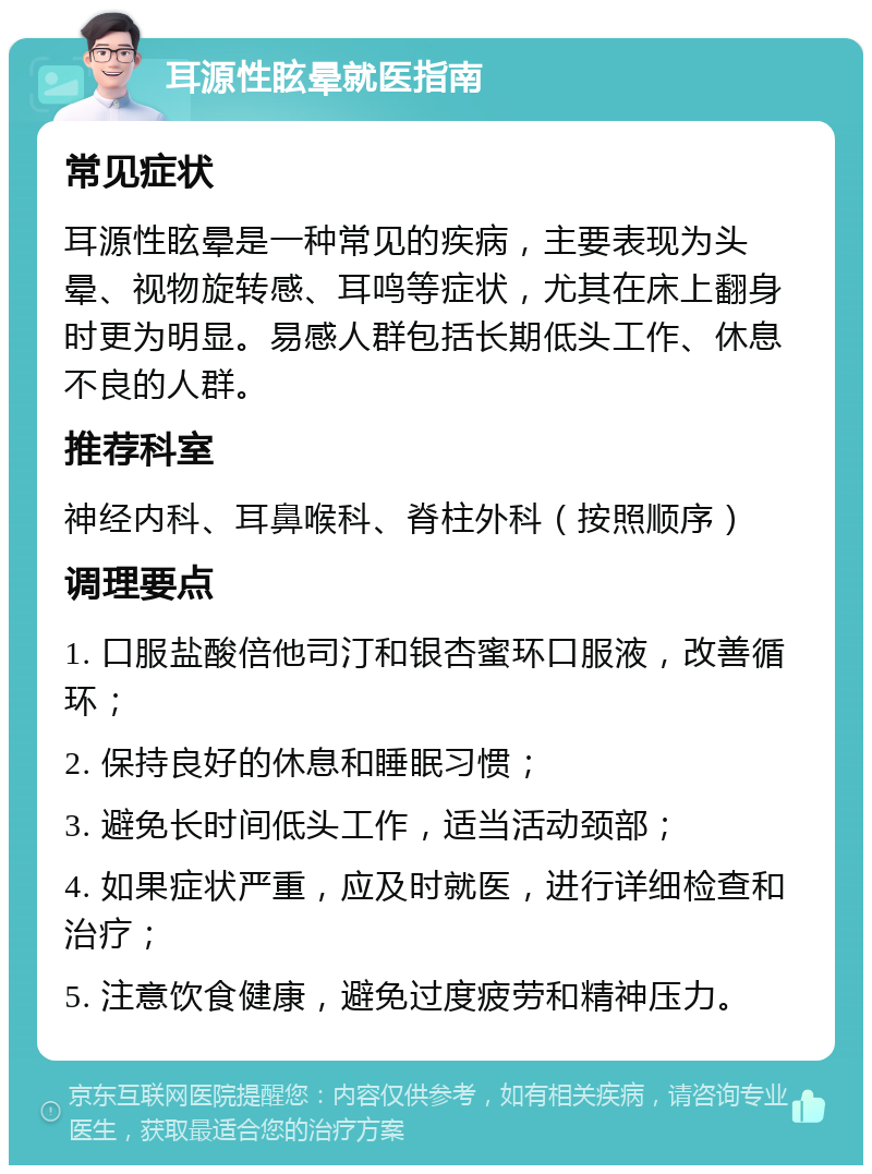 耳源性眩晕就医指南 常见症状 耳源性眩晕是一种常见的疾病，主要表现为头晕、视物旋转感、耳鸣等症状，尤其在床上翻身时更为明显。易感人群包括长期低头工作、休息不良的人群。 推荐科室 神经内科、耳鼻喉科、脊柱外科（按照顺序） 调理要点 1. 口服盐酸倍他司汀和银杏蜜环口服液，改善循环； 2. 保持良好的休息和睡眠习惯； 3. 避免长时间低头工作，适当活动颈部； 4. 如果症状严重，应及时就医，进行详细检查和治疗； 5. 注意饮食健康，避免过度疲劳和精神压力。