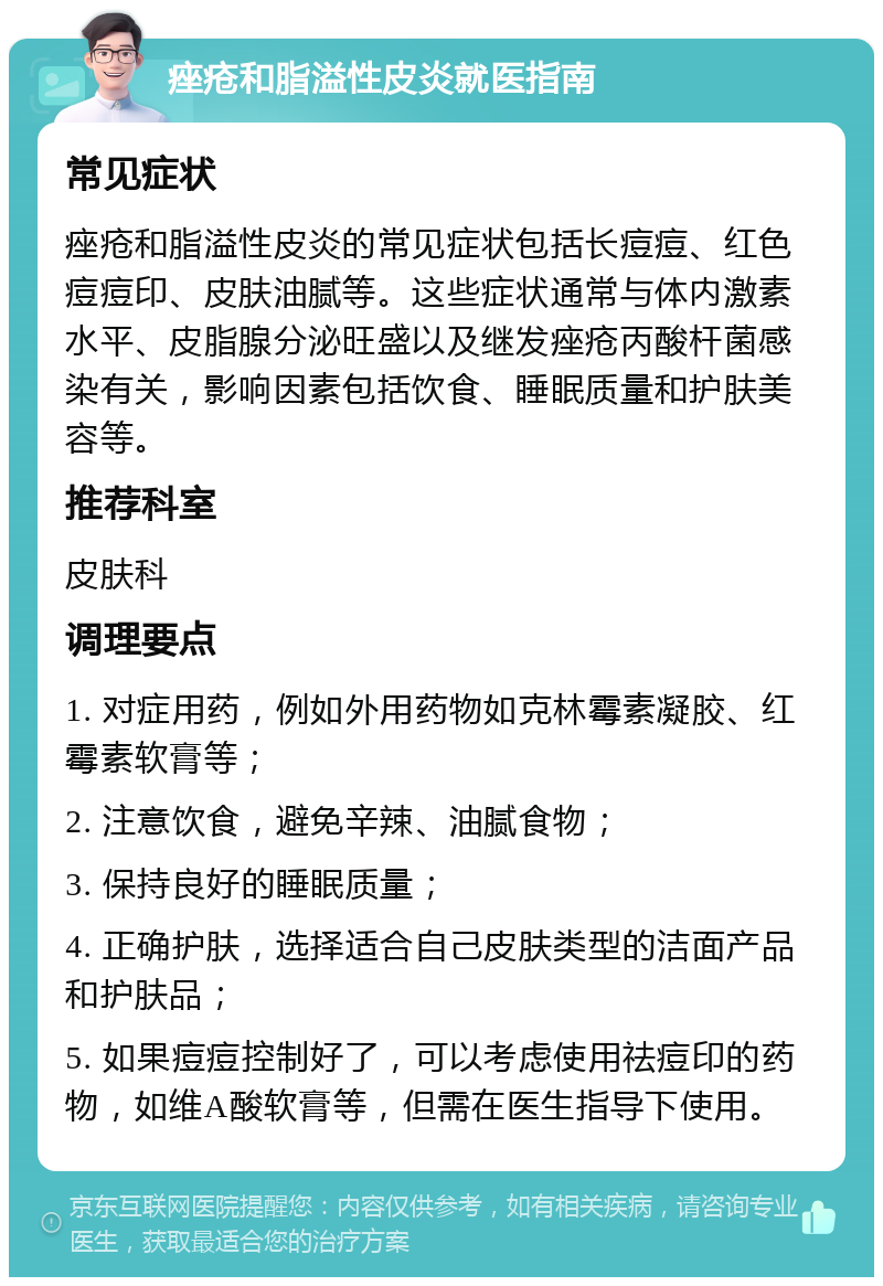 痤疮和脂溢性皮炎就医指南 常见症状 痤疮和脂溢性皮炎的常见症状包括长痘痘、红色痘痘印、皮肤油腻等。这些症状通常与体内激素水平、皮脂腺分泌旺盛以及继发痤疮丙酸杆菌感染有关，影响因素包括饮食、睡眠质量和护肤美容等。 推荐科室 皮肤科 调理要点 1. 对症用药，例如外用药物如克林霉素凝胶、红霉素软膏等； 2. 注意饮食，避免辛辣、油腻食物； 3. 保持良好的睡眠质量； 4. 正确护肤，选择适合自己皮肤类型的洁面产品和护肤品； 5. 如果痘痘控制好了，可以考虑使用祛痘印的药物，如维A酸软膏等，但需在医生指导下使用。