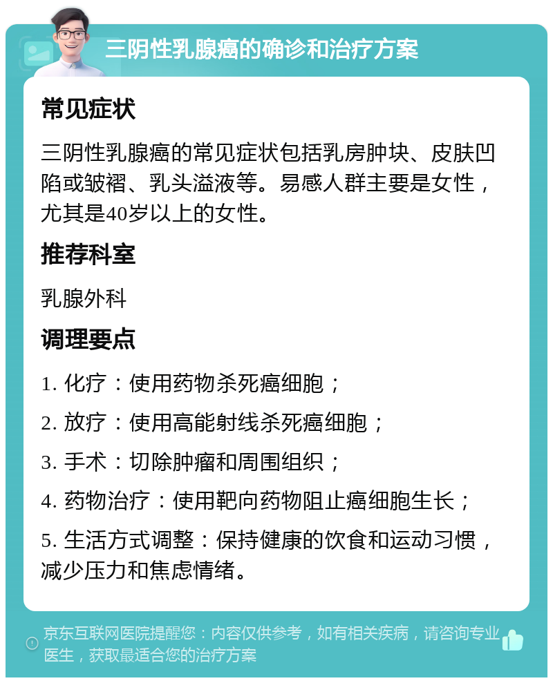 三阴性乳腺癌的确诊和治疗方案 常见症状 三阴性乳腺癌的常见症状包括乳房肿块、皮肤凹陷或皱褶、乳头溢液等。易感人群主要是女性，尤其是40岁以上的女性。 推荐科室 乳腺外科 调理要点 1. 化疗：使用药物杀死癌细胞； 2. 放疗：使用高能射线杀死癌细胞； 3. 手术：切除肿瘤和周围组织； 4. 药物治疗：使用靶向药物阻止癌细胞生长； 5. 生活方式调整：保持健康的饮食和运动习惯，减少压力和焦虑情绪。