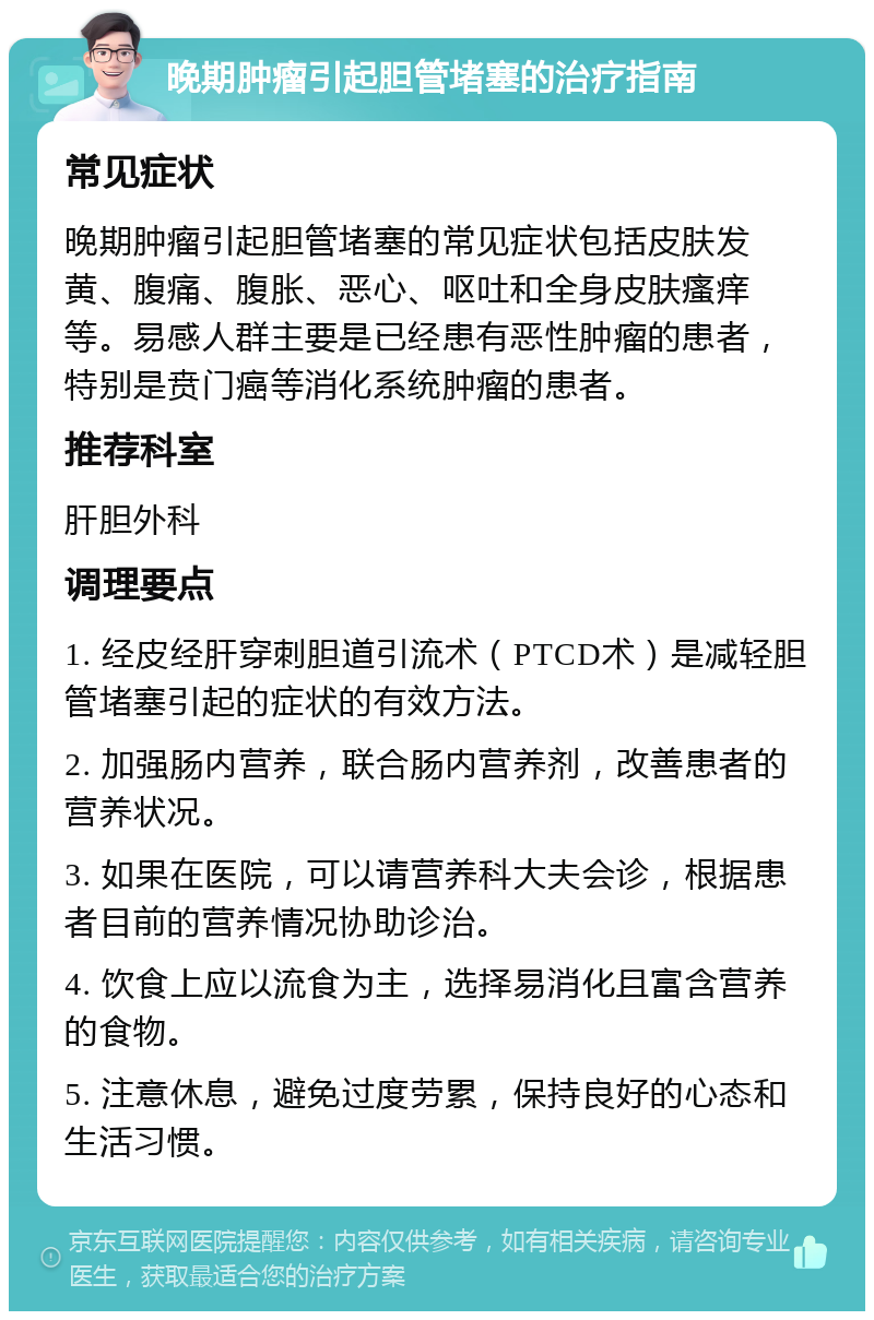 晚期肿瘤引起胆管堵塞的治疗指南 常见症状 晚期肿瘤引起胆管堵塞的常见症状包括皮肤发黄、腹痛、腹胀、恶心、呕吐和全身皮肤瘙痒等。易感人群主要是已经患有恶性肿瘤的患者，特别是贲门癌等消化系统肿瘤的患者。 推荐科室 肝胆外科 调理要点 1. 经皮经肝穿刺胆道引流术（PTCD术）是减轻胆管堵塞引起的症状的有效方法。 2. 加强肠内营养，联合肠内营养剂，改善患者的营养状况。 3. 如果在医院，可以请营养科大夫会诊，根据患者目前的营养情况协助诊治。 4. 饮食上应以流食为主，选择易消化且富含营养的食物。 5. 注意休息，避免过度劳累，保持良好的心态和生活习惯。