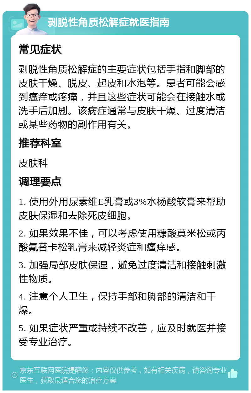 剥脱性角质松解症就医指南 常见症状 剥脱性角质松解症的主要症状包括手指和脚部的皮肤干燥、脱皮、起皮和水泡等。患者可能会感到瘙痒或疼痛，并且这些症状可能会在接触水或洗手后加剧。该病症通常与皮肤干燥、过度清洁或某些药物的副作用有关。 推荐科室 皮肤科 调理要点 1. 使用外用尿素维E乳膏或3%水杨酸软膏来帮助皮肤保湿和去除死皮细胞。 2. 如果效果不佳，可以考虑使用糠酸莫米松或丙酸氟替卡松乳膏来减轻炎症和瘙痒感。 3. 加强局部皮肤保湿，避免过度清洁和接触刺激性物质。 4. 注意个人卫生，保持手部和脚部的清洁和干燥。 5. 如果症状严重或持续不改善，应及时就医并接受专业治疗。