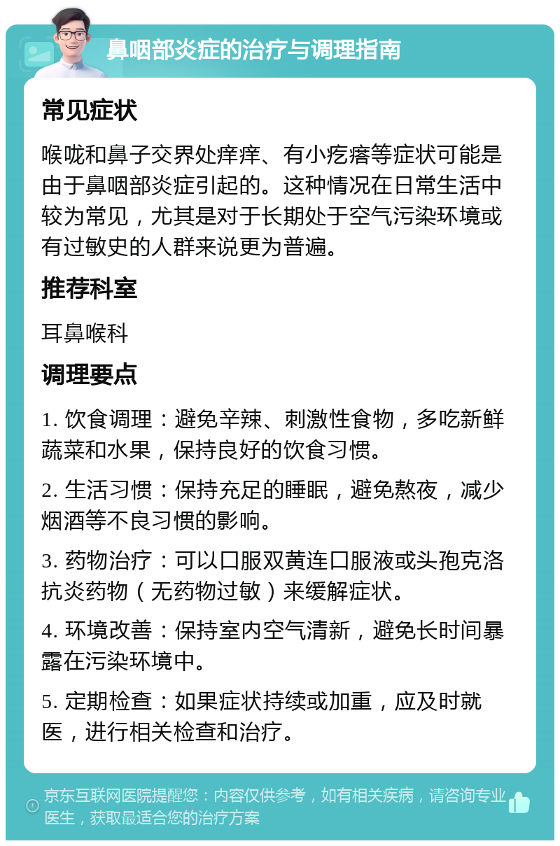 鼻咽部炎症的治疗与调理指南 常见症状 喉咙和鼻子交界处痒痒、有小疙瘩等症状可能是由于鼻咽部炎症引起的。这种情况在日常生活中较为常见，尤其是对于长期处于空气污染环境或有过敏史的人群来说更为普遍。 推荐科室 耳鼻喉科 调理要点 1. 饮食调理：避免辛辣、刺激性食物，多吃新鲜蔬菜和水果，保持良好的饮食习惯。 2. 生活习惯：保持充足的睡眠，避免熬夜，减少烟酒等不良习惯的影响。 3. 药物治疗：可以口服双黄连口服液或头孢克洛抗炎药物（无药物过敏）来缓解症状。 4. 环境改善：保持室内空气清新，避免长时间暴露在污染环境中。 5. 定期检查：如果症状持续或加重，应及时就医，进行相关检查和治疗。