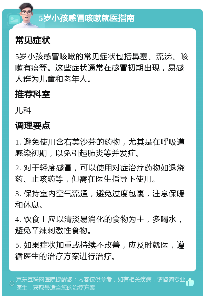 5岁小孩感冒咳嗽就医指南 常见症状 5岁小孩感冒咳嗽的常见症状包括鼻塞、流涕、咳嗽有痰等。这些症状通常在感冒初期出现，易感人群为儿童和老年人。 推荐科室 儿科 调理要点 1. 避免使用含右美沙芬的药物，尤其是在呼吸道感染初期，以免引起肺炎等并发症。 2. 对于轻度感冒，可以使用对症治疗药物如退烧药、止咳药等，但需在医生指导下使用。 3. 保持室内空气流通，避免过度包裹，注意保暖和休息。 4. 饮食上应以清淡易消化的食物为主，多喝水，避免辛辣刺激性食物。 5. 如果症状加重或持续不改善，应及时就医，遵循医生的治疗方案进行治疗。