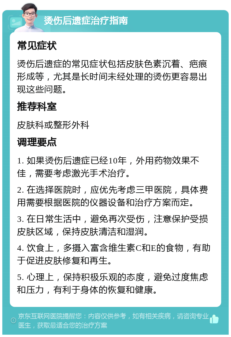 烫伤后遗症治疗指南 常见症状 烫伤后遗症的常见症状包括皮肤色素沉着、疤痕形成等，尤其是长时间未经处理的烫伤更容易出现这些问题。 推荐科室 皮肤科或整形外科 调理要点 1. 如果烫伤后遗症已经10年，外用药物效果不佳，需要考虑激光手术治疗。 2. 在选择医院时，应优先考虑三甲医院，具体费用需要根据医院的仪器设备和治疗方案而定。 3. 在日常生活中，避免再次受伤，注意保护受损皮肤区域，保持皮肤清洁和湿润。 4. 饮食上，多摄入富含维生素C和E的食物，有助于促进皮肤修复和再生。 5. 心理上，保持积极乐观的态度，避免过度焦虑和压力，有利于身体的恢复和健康。