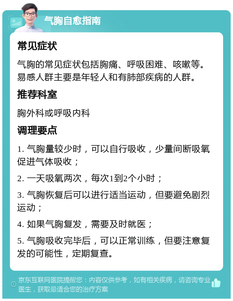 气胸自愈指南 常见症状 气胸的常见症状包括胸痛、呼吸困难、咳嗽等。易感人群主要是年轻人和有肺部疾病的人群。 推荐科室 胸外科或呼吸内科 调理要点 1. 气胸量较少时，可以自行吸收，少量间断吸氧促进气体吸收； 2. 一天吸氧两次，每次1到2个小时； 3. 气胸恢复后可以进行适当运动，但要避免剧烈运动； 4. 如果气胸复发，需要及时就医； 5. 气胸吸收完毕后，可以正常训练，但要注意复发的可能性，定期复查。