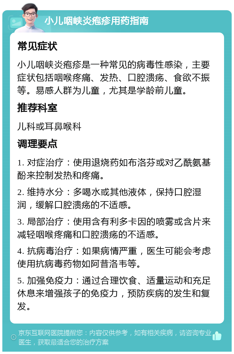 小儿咽峡炎疱疹用药指南 常见症状 小儿咽峡炎疱疹是一种常见的病毒性感染，主要症状包括咽喉疼痛、发热、口腔溃疡、食欲不振等。易感人群为儿童，尤其是学龄前儿童。 推荐科室 儿科或耳鼻喉科 调理要点 1. 对症治疗：使用退烧药如布洛芬或对乙酰氨基酚来控制发热和疼痛。 2. 维持水分：多喝水或其他液体，保持口腔湿润，缓解口腔溃疡的不适感。 3. 局部治疗：使用含有利多卡因的喷雾或含片来减轻咽喉疼痛和口腔溃疡的不适感。 4. 抗病毒治疗：如果病情严重，医生可能会考虑使用抗病毒药物如阿昔洛韦等。 5. 加强免疫力：通过合理饮食、适量运动和充足休息来增强孩子的免疫力，预防疾病的发生和复发。