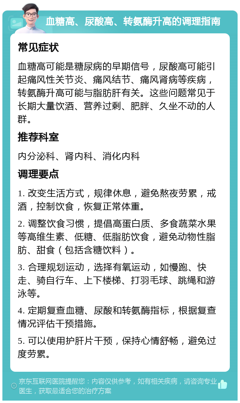 血糖高、尿酸高、转氨酶升高的调理指南 常见症状 血糖高可能是糖尿病的早期信号，尿酸高可能引起痛风性关节炎、痛风结节、痛风肾病等疾病，转氨酶升高可能与脂肪肝有关。这些问题常见于长期大量饮酒、营养过剩、肥胖、久坐不动的人群。 推荐科室 内分泌科、肾内科、消化内科 调理要点 1. 改变生活方式，规律休息，避免熬夜劳累，戒酒，控制饮食，恢复正常体重。 2. 调整饮食习惯，提倡高蛋白质、多食蔬菜水果等高维生素、低糖、低脂肪饮食，避免动物性脂肪、甜食（包括含糖饮料）。 3. 合理规划运动，选择有氧运动，如慢跑、快走、骑自行车、上下楼梯、打羽毛球、跳绳和游泳等。 4. 定期复查血糖、尿酸和转氨酶指标，根据复查情况评估干预措施。 5. 可以使用护肝片干预，保持心情舒畅，避免过度劳累。