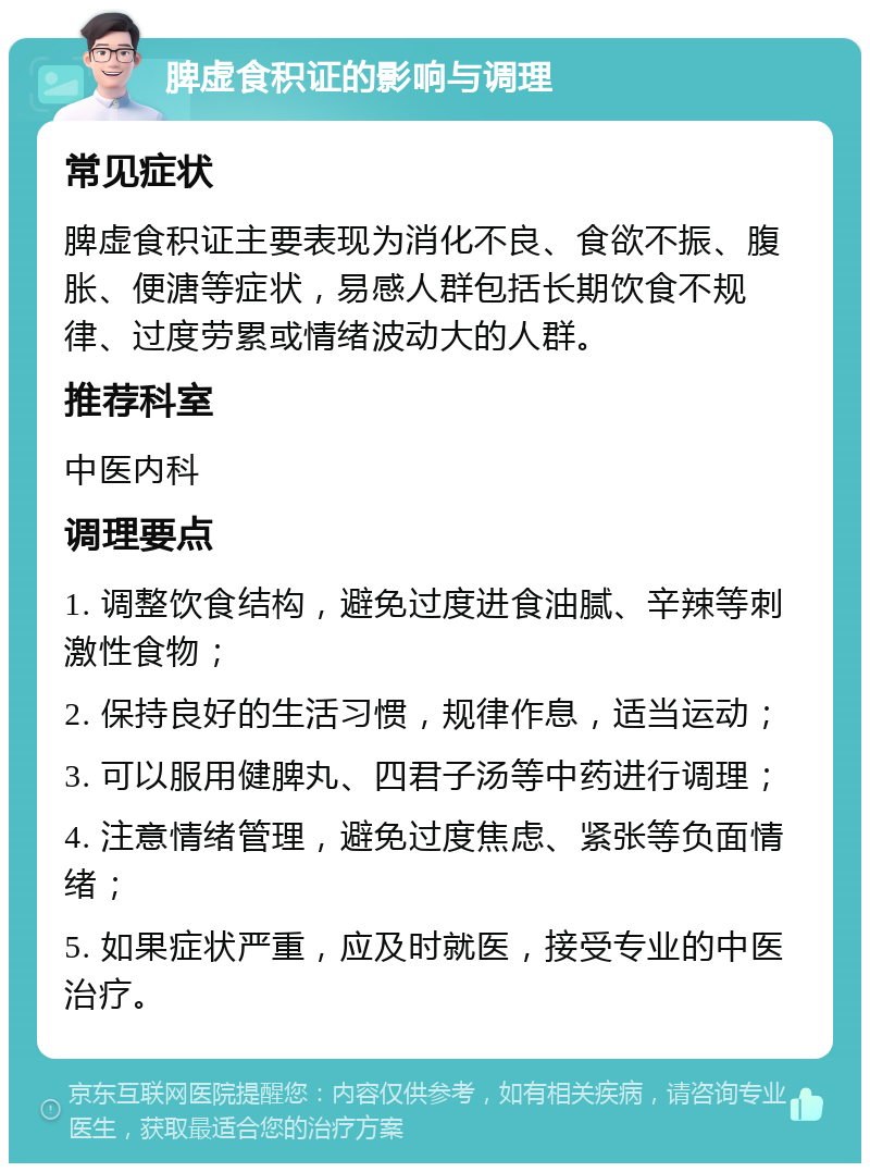 脾虚食积证的影响与调理 常见症状 脾虚食积证主要表现为消化不良、食欲不振、腹胀、便溏等症状，易感人群包括长期饮食不规律、过度劳累或情绪波动大的人群。 推荐科室 中医内科 调理要点 1. 调整饮食结构，避免过度进食油腻、辛辣等刺激性食物； 2. 保持良好的生活习惯，规律作息，适当运动； 3. 可以服用健脾丸、四君子汤等中药进行调理； 4. 注意情绪管理，避免过度焦虑、紧张等负面情绪； 5. 如果症状严重，应及时就医，接受专业的中医治疗。