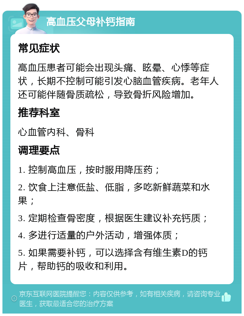 高血压父母补钙指南 常见症状 高血压患者可能会出现头痛、眩晕、心悸等症状，长期不控制可能引发心脑血管疾病。老年人还可能伴随骨质疏松，导致骨折风险增加。 推荐科室 心血管内科、骨科 调理要点 1. 控制高血压，按时服用降压药； 2. 饮食上注意低盐、低脂，多吃新鲜蔬菜和水果； 3. 定期检查骨密度，根据医生建议补充钙质； 4. 多进行适量的户外活动，增强体质； 5. 如果需要补钙，可以选择含有维生素D的钙片，帮助钙的吸收和利用。